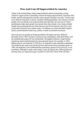 Pros And Cons Of Impoverished In America
Today in the United States, being impoverished is almost treated like a crime.
America s legal system is punishing citizens for being impoverished. Court fees, bail
bonds, and the consequences of petty crimes penalize people every day. Victims tend
to be African Americans, Latinos, mentally challenged people, and veterans; overall,
people who are already in an impoverished state that they can t get out of. These
punishments make poor people even poorer than they already were. Impoverished
people who go through this are often innocent and if not innocent, they have only
committed victimless non violent crimes. In addition, no citizen should be denied
justice system based on their race, culture, or lack of economic resources.
One way poor are people are being punished is through court fees. Robert F.
Kennedy said in 1962, If justice is priced in the marketplace, individual liberty will
be curtailed and respect for law diminished. Throughout America s legal history
penalizing impoverished people has been deemed unjust. For example, in 1883,
debtors prison, was banned; in 1970 the U.S. Supreme Court ruled that a defendant
who failed to pay court costs could not have their prison terms extended; again, in
1983, the Supreme Court reaffirmed that punishing a person for his poverty. is not
permitted. Although in many states today, courts go against this. When people are
arrested, they are expected to pay a number of court fees. Since 2010, 48 states
 