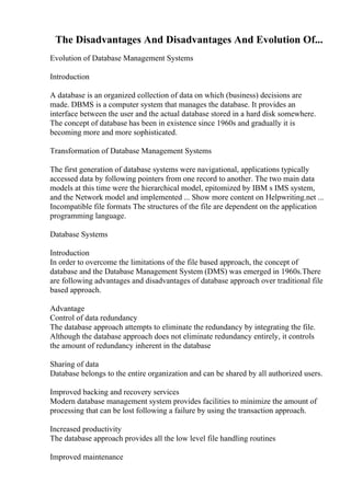 The Disadvantages And Disadvantages And Evolution Of...
Evolution of Database Management Systems
Introduction
A database is an organized collection of data on which (business) decisions are
made. DBMS is a computer system that manages the database. It provides an
interface between the user and the actual database stored in a hard disk somewhere.
The concept of database has been in existence since 1960s and gradually it is
becoming more and more sophisticated.
Transformation of Database Management Systems
The first generation of database systems were navigational, applications typically
accessed data by following pointers from one record to another. The two main data
models at this time were the hierarchical model, epitomized by IBM s IMS system,
and the Network model and implemented ... Show more content on Helpwriting.net ...
Incompatible file formats The structures of the file are dependent on the application
programming language.
Database Systems
Introduction
In order to overcome the limitations of the file based approach, the concept of
database and the Database Management System (DMS) was emerged in 1960s.There
are following advantages and disadvantages of database approach over traditional file
based approach.
Advantage
Control of data redundancy
The database approach attempts to eliminate the redundancy by integrating the file.
Although the database approach does not eliminate redundancy entirely, it controls
the amount of redundancy inherent in the database
Sharing of data
Database belongs to the entire organization and can be shared by all authorized users.
Improved backing and recovery services
Modern database management system provides facilities to minimize the amount of
processing that can be lost following a failure by using the transaction approach.
Increased productivity
The database approach provides all the low level file handling routines
Improved maintenance
 
