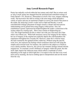 Amy Lowell Research Paper
Poetry has radically evolved within the last century and a half. Due to writers such
as Amy Lowell, poetry has changed from the structured and controlled writings of
Emily BrontГ« s R. Alcona to J. Brenzaida to Lowell s free verse, imagery inducing
works. The keyword to the shift in writing is the term image which demands a
variety of senses and uses an emotional complex to convey the mood of the poem to
the reader. By analyzing Lowell s works such as Opal and Decade, it can be
concluded that strategic placement of images ensures a deeper and more precise
understanding can be gained from using imagery within poems. Also, her
contribution to poetic expression has helped heighten the reader s connection to the
written subject by creating each... Show more content on Helpwriting.net ...
132). The rough translation for this is when I am with you I feel more alive than
when I am without you . While both structures convey her longing for the subject,
her use of imagery in the original text explicitly depicts the cold heartedness she
experiences throughout her everyday life. However, when she is with her muse,
she feels warmed by the agitated torches within her. Without using the specific
word, love, she expresses her feelings which would have been lost with using the
simpler and overused word. For instance, she could love the subject as a friend or
even a family member. However, she conveys her romantic feelings instead with the
original text. To conclude Lowell s brilliance of imagery within this poem, the title
itself, Opal, depicts the iridescent stone which reflects a multitude of colors
depending on the angle at which light hits it. In respect to her rule that every word
must convey meaning, she leaves nothing open to interpretation and sets the mood
from the very
 