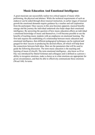 Music Education And Emotional Intelligence
A great musician can successfully realize two critical aspects of music while
performing, the physical and abstract. While the technical requirements of such an
endeavor can be aided through direct musical instruction, in earlier stages of musical
growth the emotional demands require guidance by a teacher and self exploration
from the participant. Once success in this area becomes apparent, musical benefits
emerge and the journey the individual undertook also helps shape their emotional
intelligence. By answering the question of how music education affects an individual
s emotional knowledge of music and themselves, it will become possible to see the
benefits of teaching music students with an emphasize on emotional learning. The
first task requires the establishing of a relationship between music education and
emotional intelligence, then different pedagogical techniques can be explored and
gauged for their success in producing the desired effects, all which will help draw
the connections between both ideas. Here are the parameters that will be used to
guide the following discussion. The term music education is the teaching and
learning of music (Colwell). The term emotional intelligence , also know as EI or
EQ, was introduced by Daniel Goleman and colleagues and is defined as a person s
ability to recognize emotions, make a choice as to what emotions are appropriate for
given circumstances, and then be able to effectively communicate those emotions
(Wood 168). In terms
 