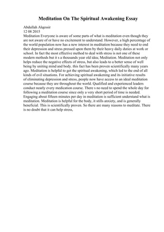 Meditation On The Spiritual Awakening Essay
Abdullah Alqessir
12 08 2015
Meditation Everyone is aware of some parts of what is meditation even though they
are not aware of or have no excitement to understand. However, a high percentage of
the world population now has a new interest in meditation because they need to end
their depression and stress pressed upon them by their heavy daily duties at work or
school. In fact the most effective method to deal with stress is not one of these
modern methods but it s a thousands year old idea; Meditation. Meditation not only
helps reduce the negative effects of stress, but also leads to a better sense of well
being by uniting mind and body. this fact has been proven scientifically many years
ago. Meditation is helpful to get the spiritual awakening, which led to the end of all
kinds of evil situations. For achieving spiritual awakening and its initiative results
of eliminating depression and stress, people now have access to an ideal meditation
course because they are throughout the world. Qualified and experienced leaders
conduct nearly every medication course. There s no need to spend the whole day for
following a meditation course since only a very short period of time is needed.
Engaging about fifteen minutes per day in meditation is sufficient understand what is
meditation. Meditation is helpful for the body, it stills anxiety, and is generally
beneficial. This is scientifically proven. So there are many reasons to meditate. There
is no doubt that it can help stress,
 