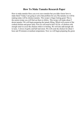 How To Make Tamales Research Paper
How to make tamales Have you ever crave tamales but you didn t know how to
make them? Today I am going to solve that problem for you.The tamales we will be
making today will be chicken tamales. This recipe is finger licking good. This is
the easiest recipe you will find out there to follow. This recipe will make about 5
dozen tamales. We will begin preparing the tamale filling. Which will consist of the
cooked chicken and green salsa. First we will need to boil 10 Lbs. of chicken with
enough water to cover the chicken while it is boiling. We will also add enough salt
to taste, 3 cloves of garlic and half and onion. We will cook the chicken for about 1
hour and 30 minutes at medium temperature. Now we will begin preparing the green
 