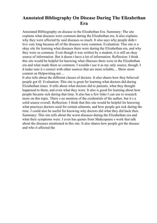 Annotated Bibliography On Disease During The Elizabethan
Era
Annotated Bibliography on disease in the Elizabethan Era. Summary: The site
explains what diseases were common during the Elizabethan era. It also explains
why they were affected by said diseases so much. It also says why people didn t
live very long because all of the diseases were common. Evaluation: This site is a
okay site for learning what diseases there were during the Elizabethan era, and why
they were so common. Even though it was written by a student, it is still an okay
source of information. But it doesn t have a lot of information. Reflection: I think
this site would be helpful for knowing what illnesses there were in the Elizabethan
era and what made them so common. I wouldn t use it as my only source, though. I
d make sure it s correct with other sources that are more reliable.... Show more
content on Helpwriting.net ...
It also tells about the different classes of doctors. It also shares how they believed
people got ill. Evaluation: This site is great for learning what doctors did during
Elizabethan times. It tells about what doctors did to patients, what they thought
happened to them, and even what they wore. It also is good for learning about how
people became sick during that time. It also has a few links I can use to research
more on this topic. There s no mention of the credentials of the author, but it s a
solid source overall. Reflection: I think that this site would be helpful for knowing
what practices doctors used for certain ailments, and how people got sick during the
time. I could also be useful for knowing why doctors did what they did back then.
Summary: This site tells about the worst diseases during the Elizabethan era and
what their symptoms were. I even has quotes from Shakespeare s work that talk
about the diseases mentioned in this site. It also shares how people got the disease
and who it affected the
 