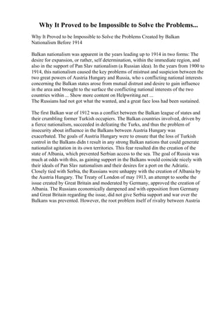 Why It Proved to be Impossible to Solve the Problems...
Why It Proved to be Impossible to Solve the Problems Created by Balkan
Nationalism Before 1914
Balkan nationalism was apparent in the years leading up to 1914 in two forms: The
desire for expansion, or rather, self determination, within the immediate region, and
also in the support of Pan Slav nationalism (a Russian idea). In the years from 1900 to
1914, this nationalism caused the key problems of mistrust and suspicion between the
two great powers of Austria Hungary and Russia, who s conflicting national interests
concerning the Balkan states arose from mutual distrust and desire to gain influence
in the area and brought to the surface the conflicting national interests of the two
countries within ... Show more content on Helpwriting.net ...
The Russians had not got what the wanted, and a great face loss had been sustained.
The first Balkan war of 1912 was a conflict between the Balkan league of states and
their crumbling former Turkish occupiers. The Balkan countries involved, driven by
a fierce nationalism, succeeded in defeating the Turks, and thus the problem of
insecurity about influence in the Balkans between Austria Hungary was
exacerbated. The goals of Austria Hungary were to ensure that the loss of Turkish
control in the Balkans didn t result in any strong Balkan nations that could generate
nationalist agitation in its own territories. This fear resulted din the creation of the
state of Albania, which prevented Serbian access to the sea. The goal of Russia was
much at odds with this, as gaining support in the Balkans would coincide nicely with
their ideals of Pan Slav nationalism and their desires for a port on the Adriatic.
Closely tied with Serbia, the Russians were unhappy with the creation of Albania by
the Austria Hungary. The Treaty of London of may 1913, an attempt to soothe the
issue created by Great Britain and moderated by Germany, approved the creation of
Albania. The Russians economically dampened and with opposition from Germany
and Great Britain regarding the issue, did not give Serbia support and war over the
Balkans was prevented. However, the root problem itself of rivalry between Austria
 