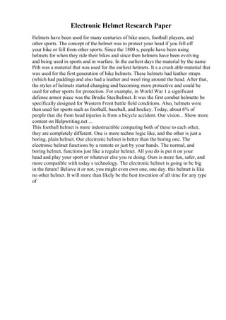 Electronic Helmet Research Paper
Helmets have been used for many centuries of bike users, football players, and
other sports. The concept of the helmet was to protect your head if you fell off
your bike or fell from other sports. Since the 1800 s, people have been using
helmets for when they ride their bikes and since then helmets have been evolving
and being used in sports and in warfare. In the earliest days the material by the name
Pith was a material that was used for the earliest helmets. It s a crush able material that
was used for the first generation of bike helmets. These helmets had leather straps
(which had padding) and also had a leather and wool ring around the head. After that,
the styles of helmets started changing and becoming more protective and could be
used for other sports for protection. For example, in World War 1 a significant
defense armor piece was the Brodie Steelhelmet. It was the first combat helmetto be
specifically designed for Western Front battle field conditions. Also, helmets were
then used for sports such as football, baseball, and hockey. Today, about 6% of
people that die from head injuries is from a bicycle accident. Our vision... Show more
content on Helpwriting.net ...
This football helmet is more indestructible comparing both of these to each other,
they are completely different. One is more techno logic like, and the other is just a
boring, plain helmet. Our electronic helmet is better than the boring one. The
electronic helmet functions by a remote or just by your hands. The normal, and
boring helmet, functions just like a regular helmet. All you do is put it on your
head and play your sport or whatever else you re doing. Ours is more fun, safer, and
more compatible with today s technology. The electronic helmet is going to be big
in the future! Believe it or not, you might even own one, one day. this helmet is like
no other helmet. It will more than likely be the best invention of all time for any type
of
 