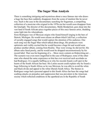 The Sugar Man Analysis
There is something intriguing and mysterious about a once famous star who draws
a huge fan base then suddenly disappears from the scene of stardom like he never
was. Such is the case in the documentary searching for Sugarman, a compelling
collection of a musician who reigned in the 1970s era but would soon disappear from
the limelight. The director of this documentary, Malik Bendjeloul, goes deep into the
vast land of South Africato piece together pieces of this once famous artist, shedding
some light into his whereabouts.
Sixto Rodriguez was of Mexican origins who found himself singing in the bars of
Detroit, Michigan. He would soon release an album titled Cold Fact, a collection
of socially engaged songs that would capture the attention of his audience. One
such song was the Sugar Man which talked about drugs. His producers were
optimistic and visibly excited that he would become a huge hit and would soon
produce another album, coming from Reality. They were wrong; he did not hit. His
album sales fared poorly, and he would soon be dropped unceremoniously by his
record label. That was his beginning of a ... Show more content on Helpwriting.net ...
The scenario was even more magnified in the case of Rodriguez; none of the other
stars who shared the same experience as him has ever received such accolades as
had Rodriguez. It is equally baffling as to why his records found a soft spot in the
hearts of the South African fan base. His Latino ascent could explain why he found a
huge following in South Africa; as he was Mexican, he was able to avoid the white
and black divide and appeal to the white liberals South Africa. The themes in
Rodriguez songs had a personal appeal to this South Africa fan base the songs had
scathing attacks on prejudice and suppression that was prevalent in the American
society which reflected conditions in the apartheid era in the Republic of South
 