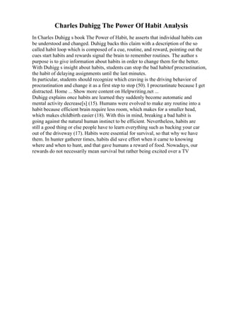 Charles Duhigg The Power Of Habit Analysis
In Charles Duhigg s book The Power of Habit, he asserts that individual habits can
be understood and changed. Duhigg backs this claim with a description of the so
called habit loop which is composed of a cue, routine, and reward, pointing out the
cues start habits and rewards signal the brain to remember routines. The author s
purpose is to give information about habits in order to change them for the better.
With Duhigg s insight about habits, students can stop the bad habitof procrastination,
the habit of delaying assignments until the last minutes.
In particular, students should recognize which craving is the driving behavior of
procrastination and change it as a first step to stop (50). I procrastinate because I get
distracted. Home ... Show more content on Helpwriting.net ...
Duhigg explains once habits are learned they suddenly become automatic and
mental activity decrease[s] (15). Humans were evolved to make any routine into a
habit because efficient brain require less room, which makes for a smaller head,
which makes childbirth easier (18). With this in mind, breaking a bad habit is
going against the natural human instinct to be efficient. Nevertheless, habits are
still a good thing or else people have to learn everything such as backing your car
out of the driveway (17). Habits were essential for survival, so that why we have
them. In hunter gatherer times, habits did save effort when it came to knowing
where and when to hunt, and that gave humans a reward of food. Nowadays, our
rewards do not necessarily mean survival but rather being excited over a TV
 