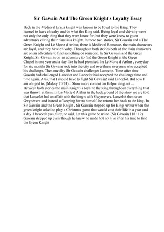 Sir Gawain And The Green Knight s Loyalty Essay
Back in the Medieval Era, a knight was known to be loyal to the King. They
learned to have chivalry and do what the King said. Being loyal and chivalry were
not only the only thing that they were know for, but they were know to go on
adventures during their time as a knight. In these two stories, Sir Gawain and a The
Green Knight and Le Morte d Arthur, there is Medieval Romance, the main characters
are loyal, and they have chivalry. Throughout both stories both of the main characters
are on an adventure to find something or someone. In Sir Gawain and the Green
Knight, Sir Gawain is on an adventure to find the Green Knight at the Green
Chapel in one year and a day like he had promised. In Le Morte d Arthur , everyday
for six months Sir Gawain rode into the city and overthrew everyone who accepted
his challenge. Then one day Sir Gawain challenges Lancelot. Time after time
Gawain had challenged Lancelot and Lancelot had accepted the challenge time and
time again. Alas, that I should have to fight Sir Gawain! said Lancelot. But now I
am obliged to. (Malory 73 74)... Show more content on Helpwriting.net ...
Between both stories the main Knight is loyal to the king throughout everything that
was thrown at them. In Le Morte d Arthur in the background of the story we are told
that Lancelot had an affair with the king s wife Gwynevere. Lancelot then saves
Gwynevere and instead of keeping her to himself, he returns her back to the king. In
Sir Gawain and the Green Knight , Sir Gawain stepped up for King Arthur when the
green knight asked to play a Christmas game that would cost their life in a year and
a day. I beseech you, Sire, he said, Let this game be mine. (Sir Gawain 118 119)
Gawain stepped up even though he knew he made hot not live after his time to find
the Green Knight
 