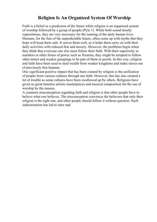 Religion Is An Organized System Of Worship
Faith is a belief or a prediction of the future while religion is an organized system
of worship followed by a group of people (Pyle 1). While both sound mostly
superstitious, they are very necessary for the running of the daily human lives.
Humans, for the fear of the unpredictable future, often come up with myths that they
hope will keep them safe. It serves them well, as it helps them carry on with their
daily activities with reduced fear and anxiety. However, the problems begin when
they think that everyone one else must follow their faith. With their superiority in
numbers or other forms of power such as firearms, they might be tempted to follow
other minor and weaker groupings to be part of them or perish. In this way, religion
and faith have been used to steal wealth from weaker kingdoms and make slaves out
of previously free humans.
One significant positive impact that has been created by religion is the unification
of people from various cultures through one faith. However, this has also created a
lot of trouble as some cultures have been swallowed up by others. Religions have
given us great timeless artistic masterpieces and musical composition for the use of
worship by the masses.
A common misconception regarding faith and religion is that other people have to
believe what one believes. The misconception convinces the believers that only their
religion is the right one, and other people should follow it without question. Such
indoctrination has led to inter and
 