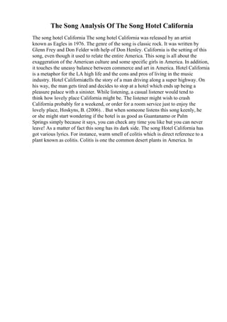 The Song Analysis Of The Song Hotel California
The song hotel California The song hotel California was released by an artist
known as Eagles in 1976. The genre of the song is classic rock. It was written by
Glenn Frey and Don Felder with help of Don Henley. California is the setting of this
song, even though it used to relate the entire America. This song is all about the
exaggeration of the American culture and some specific girls in America. In addition,
it touches the uneasy balance between commerce and art in America. Hotel California
is a metaphor for the LA high life and the cons and pros of living in the music
industry. Hotel Californiatells the story of a man driving along a super highway. On
his way, the man gets tired and decides to stop at a hotel which ends up being a
pleasure palace with a sinister. While listening, a casual listener would tend to
think how lovely place California might be. The listener might wish to crash
California probably for a weekend, or order for a room service just to enjoy the
lovely place, Hoskyns, B. (2006). . But when someone listens this song keenly, he
or she might start wondering if the hotel is as good as Guantanamo or Palm
Springs simply because it says, you can check any time you like but you can never
leave! As a matter of fact this song has its dark side. The song Hotel California has
got various lyrics. For instance, warm smell of colitis which is direct reference to a
plant known as colitis. Colitis is one the common desert plants in America. In
 
