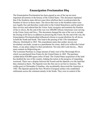 Emancipation Proclamation Dbq
The Emancipation Proclamation has been argued as one of the top ten most
important documents in the history of the United States. This document stipulated
that if the Southern states did not cease their rebellion that it would proclaim the
freedom of slaves in those states. The slaves that were in the Southern states were
now legally free and therefore could enlist in the United Statesforces and be paid for
their services and ordered that the Union Army recognize and maintain the freedom
of the ex slaves. By the end of the war over 200,000 African Americans were serving
in the Union Army and Navy. This document changed the aim of the war to include
the freeing of all slaves in addition to preserving the Union. By the end of the war, the
Emancipation Proclamationhad influenced citizens to accept abolition for all slaves
in both the North and South. This lead to the passing of the 13th Amendment
(Slavery Abolished) in 1865. This amendment states that neither slavery nor
involuntary servitude, except as a punishment for crime, shall exist within the United
States, or any place subject to their jurisdiction. Not only did it end slavery,... Show
more content on Helpwriting.net ...
The Louisiana Purchase is a large amount of land, west of the Mississippi River,
which was purchased from France by the United States in 1803. The purchase
yielded about 828,000 square miles of land. The United States acquisition of the land
has doubled the size of the country, helping the nation in the progress of expanding
westward. There was a dispute between the French and the Spanish over the land that
they claimed as theirs. The Spanish were the first one to set foot in America. The
credits goes to Christopher Columbus, who accidentally discovered the Americas in
1942. The Spanish opened the New World to European settlers who established
settlements across the continent mainly in the South. They were in control of the
 