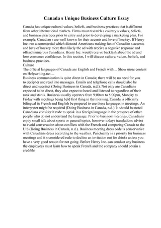 Canada s Unique Business Culture Essay
Canada has unique cultural values, beliefs, and business practices that is different
from other international markets. Firms must research a country s values, beliefs,
and business practices prior to entry and prior to developing a marketing plan. For
example, Canadian s are well known for their accents and love of hockey. If Henry
Inc. ran a commercial which dictated Americans making fun of Canadian s accents
and love of hockey more than likely the ad with receive a negative response and
offend numerous Canadians. Henry Inc. would receive backlash about the ad and
lose consumer confidence. In this section, I will discuss culture, values, beliefs, and
business practices.
Culture
The official languages of Canada are English and French with ... Show more content
on Helpwriting.net ...
Business communication is quite direct in Canada; there will be no need for you
to decipher and read into messages. Emails and telephone calls should also be
direct and succinct (Doing Business in Canada, n.d.). Not only are Canadians
expected to be direct, they also expect to heard and listened to regardless of their
rank and status. Business usually operates from 9:00am to 5:00pm, Monday to
Friday with meetings being held first thing in the morning. Canada is officially
bilingual in French and English be prepared to use these languages in meetings. An
interpreter might be required (Doing Business in Canada, n.d.). It should be noted
Canadians consider it rude to speak in a foreign language in the presence of other
people who do not understand the language. Prior to business meetings, Canadians
enjoy small talk about sports or general topics, however todays translations advise
to avoid conversation about conflicts with the French and comparing Canada to the
U.S (Doing Business in Canada, n.d.). Business meeting dress code is conservative
with Canadians dress according to the weather. Punctuality is a priority for business
meetings and it s considered rude to decline an invitation out for drinks unless you
have a very good reason for not going. Before Henry Inc. can conduct any business
the employees must learn how to speak French and the company should obtain a
credible
 