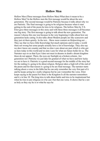 Hollow Men
Hollow Men (Three messages from Hollow Men) What does it mean to be a
Hollow Men? In the Hollow men the first message would be about the new
generation. The second message would be Patriotic because it talks about why we
are Patriotic. The final message is going to be religious because when it start
getting to the end of the poem he tries to be religious. The hollow Men by T.S.
Eliot gave three messages in this story and with these three messages it all becomes
one big story. The first message is going to talk about the new generation. The
reason I choose this one was because in the very beginning it talks about how are
generation lacks caring. It also talks about Modern people are like scarecrow and
they just sit there quietly. In the text... Show more content on Helpwriting.net ...
They say that we have little Knowledge but much opinions and in today s world
there not wrong but some people actually have a lot of knowledge. They also say
we don t know are country and that we don t care about are past which is who got
us here today in this world and we don t care for what are future holds for us. The
Narrator says to us that Eyes I dare not meet in dreams in death s dream kingdom
these do not appear: There, the eyes are Sunlight on a broken column. Are
generation isn t Patriotic we just take for granted of what we have and how lucky
we are to have it. Patriotic is a good second message for the middle of the story but
for the ending it s going to be about religion. Religion takes a high toll of the end of
the poem and for that reason it s going to be are final message. The narrator starts
talking about a verse in the bible but he can only remember the very first part of it
and he keeps acting he s really religious but he can t remember the verse. Eliot
keeps saying in the poem For thine is the Kingdom Is all the narrator remembers
and it s in line 10. The king tries to talk about battle and tries to be inspirational but
when he tries to put religious in it he can t but that one verse. It shows that he s not
as holy as they say he is or what he says he
 