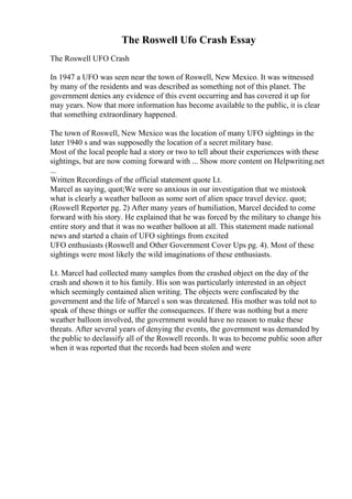 The Roswell Ufo Crash Essay
The Roswell UFO Crash
In 1947 a UFO was seen near the town of Roswell, New Mexico. It was witnessed
by many of the residents and was described as something not of this planet. The
government denies any evidence of this event occurring and has covered it up for
may years. Now that more information has become available to the public, it is clear
that something extraordinary happened.
The town of Roswell, New Mexico was the location of many UFO sightings in the
later 1940 s and was supposedly the location of a secret military base.
Most of the local people had a story or two to tell about their experiences with these
sightings, but are now coming forward with ... Show more content on Helpwriting.net
...
Written Recordings of the official statement quote Lt.
Marcel as saying, quot;We were so anxious in our investigation that we mistook
what is clearly a weather balloon as some sort of alien space travel device. quot;
(Roswell Reporter pg. 2) After many years of humiliation, Marcel decided to come
forward with his story. He explained that he was forced by the military to change his
entire story and that it was no weather balloon at all. This statement made national
news and started a chain of UFO sightings from excited
UFO enthusiasts (Roswell and Other Government Cover Ups pg. 4). Most of these
sightings were most likely the wild imaginations of these enthusiasts.
Lt. Marcel had collected many samples from the crashed object on the day of the
crash and shown it to his family. His son was particularly interested in an object
which seemingly contained alien writing. The objects were confiscated by the
government and the life of Marcel s son was threatened. His mother was told not to
speak of these things or suffer the consequences. If there was nothing but a mere
weather balloon involved, the government would have no reason to make these
threats. After several years of denying the events, the government was demanded by
the public to declassify all of the Roswell records. It was to become public soon after
when it was reported that the records had been stolen and were
 