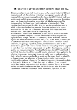 The analysis of environmentally sensitive areas can be...
The analysis of environmentally sensitive areas can be done on the basis of different
parameters such as?. The selection of the layers is an open process, though only
meaningful layers produce meaningful results. Basso et al. (2000) in their study used
an integrated, multi level, approach to study the different environmental degradation
stages and the existing interactions amongst the individual components of the
landscape of the Agri basin in the Basilicata Region in Southern Italy. They
considered an Environmental Sensitive Area as a specific and delimited entity in
which environmental and socio economical factors are not balanced or are not
sustainable for that particular environment. Among the different parameters they
analysed were... Show more content on Helpwriting.net ...
MEditerranean Desertification And Land USe (MEDALUS) project is one of the
largest project of the European Comission established to analyse the global and
regional climate changes. The MEDALUS model (Kosmas et al.1999) identifies
regions that are environmentally sensitive area (ESAs). In this model, different types
of ESAs to desertification can be analysed in terms of various parameters such as
landforms, soil, geology, vegetation, climate, and human actions. Each of these
parameters is grouped into various uniform classes and a weighting factor is assigned
to each class. Then four layers are evaluated: soil quality, climate quality, vegetation
quality, and management quality. As outlined by Kosmas et al. (1999) and Brandt et
al. (2003), the method should be reasonably simple, robust and widely applicable; the
selection of parameters to assess environmental quality must be made attending to
their availability, economy and ability to update and the system should be adaptable
to the development and refinement of the existing information content and the
possible addition of new information. The principal innovation which was brought in
to the study by Kirkby et al. (1998) in their study of MEDALUS was long term
interactions with the vegetation and soil, with implications for the way in which the
surface flow and infiltration are described and distributed area wise. The model
contains four inter related sub models for the atmosphere, vegetation, soil and
 