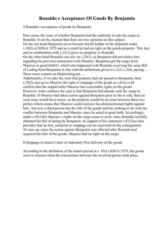 Ronaldo s Acceptance Of Goods By Benjamin
5.Ronaldo s acceptance of goods by Benjamin
Here arises the issue of whether Benjamin had the authority to sale the cargo to
Ronaldo. It can be claimed that there are two opinions on this subject.
On the one hand Benjamin never became lawful holder of the shipment under
s.19(3) of SOGA 1979 and as a result he had no right on the goods property. This fact
and in combination with s.21(1) gives no property to Ronaldo.
On the other hand Ronaldo can rely on s.25(1), as Benjamin did not notice him
regarding his previous transaction with Maurice. Benjamin got the cargo from
Maurice in good faith33, which also happened with Ronaldo receiving the same Bill
of Lading from Benjamin in line with the definitions given in s.2(1) s.2(4), paying ...
Show more content on Helpwriting.net ...
Additionally, if we take the view that property had not passed to Benjamin, then
s.39(2) also gives Maurice the right of stoppage of the goods as s.41(c) s.44
confirm that the unpaid seller Maurice has exercisable rights on the goods.
However, what confuses the case is that Benjamin had already sold the cargo to
Ronaldo. If Maurice had taken action against Benjamin prior to the re sale, then no
such issue would have arisen, as the property would be an issue between these two
parties which means that Maurice could exercise his aforementioned rights against
him , but now a third person has the title of the goods and has nothing to do with the
conflict between Benjamin and Maurice since he acted in good faith. Accordingly,
under s.43(1)(b) Maurice s rights on the cargo cease to exist, since Ronaldo lawfully
obtained the bill of lading by Benjamin. In support of his statement s.47(2)(a) also
provides that no lien, retention or stoppage can be exercised on the consignment.
To sum up, since the action against Benjamin was effected after Ronaldo had
acquired the title of the goods, Maurice had no right on the cargo.
8.Stoppage in transit Letter of indemnity Non delivery of the goods
According to the definition of the transit period in s. 45(1) SOGA 1979, the goods
were in transitu when the transactions between the involved parties took place.
 