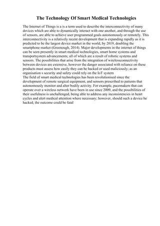 The Technology Of Smart Medical Technologies
The Internet of Things is a is a term used to describe the interconnectivity of many
devices which are able to dynamically interact with one another, and through the use
of sensors, are able to achieve user programmed goals autonomously or remotely. This
interconnectivity is a relatively recent development that is expanding rapidly as it is
predicted to be the largest device market in the world, by 2019, doubling the
smartphone market (Greenough, 2014). Major developments in the internet of things
can be seen presently in smart medical technologies, smart home systems and
transportsystem advancements; all of which are a result of robotic systems and
sensors. The possibilities that arise from the integration of wirelessconnectivity
between devices are extensive, however the danger associated with reliance on these
products must assess how easily they can be hacked or used maliciously; as an
organisation s security and safety could rely on the IoT system
The field of smart medical technologies has been revolutionised since the
development of remote surgical equipment, and sensors prescribed to patients that
autonomously monitor and alter bodily activity. For example, pacemakers that can
operate over a wireless network have been in use since 2009, and the possibilities of
their usefulness is unchallenged, being able to address any inconsistencies in heart
cycles and alert medical attention where necessary; however, should such a device be
hacked, the outcome could be fatal
 