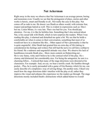 Nat Ackerman
Right away in the story we observe that Nat Ackerman is an average person, boring
and monotone even. Usually we see that the protagonist of plays, stories and other
works is heroic, smart and friendly to all...Not really the case in this play. Nat
comes off as rude to me. He doesn t see Death as others would, with extreme fear,
respect and perhaps hatred as well. This is evident in expressions such as: Don t
but me. Listen Mister, it s very late. That s too bad for you. You should pay
attention . For me, it is like he belittles him. Something that I also noticed about
Nat, is his casual talk with Death, which in turn surprises the readers. When I was
reading this play, it alarmed and disturbed me quite a bit. We see that he holds a
comfortable air when it comes to their conversation, something that most of us
would not have in a situation like this... Other aspect of Nat s personality is that he
is quite ungrateful. After Death had granted him an extra day of life (taking in
consideration his feelings and wishes) Nat still had the nerve to call him a schlep to
his friend. He s rudeness and ungrateful attitude very clear. We observe his lack of
humbleness towards Death also... Show more content on Helpwriting.net ...
He is very funny, witty and I believe he is the comical relief of the play. He s
clumsy and distracted, but considerably nice. For being the antagonist, he sure is a
charming fellow... I noticed that many of the stage directions were directed at his
clumsiness. For example: And, on cue, we hear a terrific crash. He fumbles through
pocket... Plus, he is easily persuaded with a game of Gin Rummy which for me, can
easily describe of a simpleton s way of solving things. On another note, I liked very
much how the stage directions didn t interfere with the play at all, rather they
improve the visual and enhance the experience we the readers go through. The stage
directions mostly included Death s distractions which added humor to overall
 