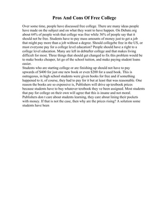 Pros And Cons Of Free College
Over some time, people have discussed free college. There are many ideas people
have made on the subject and on what they want to have happen. On Debate.org
about 64% of people wish that college was free while 36% of people say that it
should not be free. Students have to pay mass amounts of money just to get a job
that might pay more than a job without a degree. Should collegebe free in the US, or
must everyone pay for a college level education? People should have a right to a
college level education. Many are left in debtafter college and that makes living
difficult for most. Three things that should get changed to fix this problem would be
to make books cheaper, let go of the school tuition, and make paying student loans
easier.
Students who are starting college or are finishing up should not have to pay
upwards of $400 for just one new book or even $200 for a used book. This is
outrageous, in high school students were given books for free and if something
happened to it, of course, they had to pay for it but at least that was reasonable. One
reason the books are so expensive is, Publishers will drive up textbook prices
because students have to buy whatever textbook they ve been assigned. Most students
that pay for college on their own will agree that this is insane and not moral.
Publishers don t care about students learning, they care about lining their pockets
with money. If that is not the case, then why are the prices rising? A solution some
students have been
 
