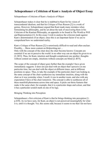 Schopenhauer s Criticism of Kant s Analysis of Object Essay
Schopenhauer s Criticism of Kant s Analysis of Object
Schopenhauer makes it clear that he is indebted to Kant for his vision of
transcendental idealism, and that his Critique of Pure Reason [2] is a work of
genius. However, Schopenhauer argued that Kant made many mistakes when
formulating his philosophy, and he set about the task of uncovering them in his
Criticism of the Kantian Philosophy, an appendix to be found in The World as Will
and Representation [1]. In this essay I wish to analyse the criticism made against
Kant s determination of an object, since this is an important factor if we are to
comprehend how we understand reality.
Kant s Critique of Pure Reason [2] is notoriously difficult to read and often unclear.
Possibly, ... Show more content on Helpwriting.net ...
Only with the concept of the chair does the chair become known. Concepts are
essential if we are to perceive the world: in no other way can an object be given to us
[2; B33]. Thus, for Kant, intuition and thought complement one another: thoughts
without content are empty, intuitions without concepts are blind [2; B75].
The scope of the concept of object goes further than the example I have given
immediately suggests: it does not just deal with an object that I perceive at one
particular time, but can deal with the object at different times, and at different
positions in space. Thus, to take the example of the particular chair I am looking at,
the same concept of the chair synthesizes my immediate intuition, along with the
chair as it was yesterday when, I recall, it was in another room, and also with any
expectation I have of the chair tomorrow. The concept is able to synthesize all of
these manifold phenomena across time and space. It picks out those features that
make it the same chair; for example, that it is a particular shape and colour, and that
it has a particular scratch mark on one of its legs.
Bringing Thinking into Perception
Schopenhauer s first criticism of Kant is that he brings thinking into perception [1;
p.439]. As we have seen, for Kant, an object is not perceived meaningfully for what
it is, until it is thought. Yet, this seems odd, because it seems to me that I do not have
 