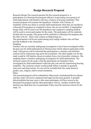 Design Research Proposal
Research Design The research question for this research proposal is: is
participation in a Housing First program effective in preventing reoccurrences of
child maltreatment with families who have a history of housing instability? This
research proposal will examine the hypothesis: Families with a history of
instability will be less likely to commit child maltreatment when they are enrolled in
a Housing First program as compared to those who are not enrolled. A longitudinal
design study will be used to test the hypothesis and a purposive sampling method
will be used to recruit participants for this study. The participants will be randomly
divided into two groups. One group will be enrolled in a Housing First program and
the other will not... Show more content on Helpwriting.net ...
The questionnaire will be pre tested among local college students who will then
provide feedback to the researchers.
Sampling
Families who are currently undergoing investigation or have been investigated within
the past year for child maltreatment in Pennsylvania will be asked to participate in the
study. Each person will be informed that participation is voluntary and informed
consent will be collected at sign up by the researchers. The ideal sample size for this
study would be 100 families chosen at random from a list of possible volunteers. The
sampling frame is families undergoing investigation for child maltreatment. The
inclusion criteria for the study is that the participants are being/have been
investigated for child maltreatment within the past year and are experiencing housing
instability. The exclusion criteria would include failure to partake in quarterly
interviews and observations. No one will be excluded from this study based on
gender, race, religion, and/or sexual orientation.
Ethics
This research proposal will be submitted to Marywood s Institutional Review Board
and they study will not be conducted until approval has been granted. A possible
ethical problem that may occur is that some participants will have access to the
Housing First program and the other participants will not. Another would be that
families may think they have to participate if they meet the inclusion criteria for the
study. To
 