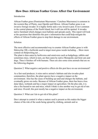 How Does African Feather Grass Affect Our Environment
Introduction
African Feather grass (Pennisetum Macrourum / Cenchrus Macrourus) is common in
the western Bay of Plenty, near Opotiki and Ohiwai. African Feather grass is an
invasive foreign invader. It is highly fertile and a very invasive pest. It isn t common
in the central plateau of the North Island, but it still can still be spotted. It invades
native farmland which changes most habitats and spreads easily. This report will look
at the questions that identifies this pest s information that could help mitigate the
effects of African Feather grass to stop their damage to our environment.
Solution
The most effective and recommended way to counter African Feather grass is with
Haloxyfop 100, a herbicide used to target most grass weeds including ... Show more
content on Helpwriting.net ...
The plant is then eaten by herbivores and omnivores such as hedgehogs, rabbits and
sometimes mice, which in turn, are then eaten by native Moreporks and feral cats and
dogs. Then it finishes off with humans. There are also some extra animals that are on
the following diagram.
Question 2: What negative and positive effects do this pest have on our environment?
As a fast seed producer, it ruins native animal s habitats and also invades plant
communities; therefore, the plant species have a negative impact on the
environment. Also has the cause of building up sand and changes the habitats, and
eventually grows on rocks. Because of African Feather grass, there has been a loss
dune lakes, wetlands and has a major impact on agriculture. On the plus side, it is
also a fire hazard to rats and mice, which I think is also another way to get rid of rats
and mice. Overall, this pest mostly has a negative impact on the environment.
Question 3: What can I do to get rid of this plant?
Don t attempt to control it when a mature seed is present as this makes the bigger
chance of the risk of the seeds being spread by clothing, animals and so
 