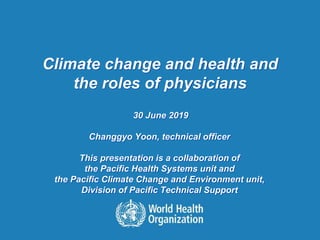 Climate change and health and
the roles of physicians
30 June 2019
Changgyo Yoon, technical officer
This presentation is a collaboration of
the Pacific Health Systems unit and
the Pacific Climate Change and Environment unit,
Division of Pacific Technical Support
 