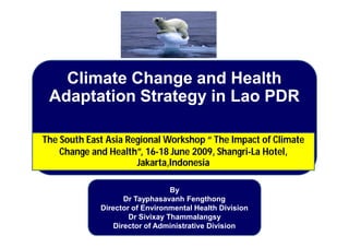By
Dr Tayphasavanh Fengthong
Director of Environmental Health Division
Dr Sivixay Thammalangsy
Director of Administrative Division
Climate Change and Health
Adaptation Strategy in Lao PDR
The South East Asia Regional Workshop “ The Impact of Climate
Change and Health”, 16-18 June 2009, Shangri-La Hotel,
Jakarta,Indonesia
 