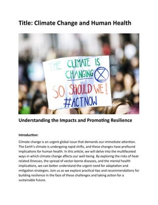 Title: Climate Change and Human Health
Understanding the Impacts and Promoting Resilience
Introduction:
Climate change is an urgent global issue that demands our immediate attention.
The Earth's climate is undergoing rapid shifts, and these changes have profound
implications for human health. In this article, we will delve into the multifaceted
ways in which climate change affects our well-being. By exploring the risks of heat-
related illnesses, the spread of vector-borne diseases, and the mental health
implications, we can better understand the urgent need for adaptation and
mitigation strategies. Join us as we explore practical tips and recommendations for
building resilience in the face of these challenges and taking action for a
sustainable future.
 