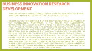 A SPECIFIC CONTEXTOF BODYTEMPERATUREWHICH HAS NOT BEEN DISCUSSED IN PARIS
AGREEMENTANDTHEWATER PRODUCT LIFE CYCLE (OCEANAND SEAS)
• THE DIFFICULTY IS TO UNDERSTAND THAT THE BODY TEMPERATURE IS INDEPENDENT OF
THE ENVIRONMENTAL TEMPERATURE- IF YOU CHANGE THE ENVIRONMENTAL
TEMPERATURE YOU ARE NOT GOING TO CHANGE THE BODY TEMPERATURE, AND VICE
VERSA IF THE BODY TEMPERATURE CHANGE? THE ENVIRONMENTAL TEMPERATURE STAYS
UNCHANGED. HOWEVER ALL THE SCIENCES AND THE POLITICS ARE BASED ON THE WRONG
IDEA (PERHAPS OR BY IGNORANCE THAT INTERNAL TEMPERATURE IS CORRELATED TO
EXTERNAL TEMPERATIURE. THIS EXACT ONLY FOR COLD BLOOD ANIMALS (SNAKES…).
HOWEVER, THE EXTERNAL CHANGE IS DETRIMENTAL TO THE LIFE OF COLD BLOOD
ANIMALS THAT ARE AUTOMATICALLY KILLED BECAUSE THEY DO NOT HAVE INTERNAL
THERMOREGULATORS LIKE WARM BLOOD ANIMALS SUCH AS THE MAN AND THE WOMAN –
THAT CAN KEEP THE INTERNAL TEMPERATURE UNCHANGED WHILE THE EXTERNAL
TEMPERATURES ARE CHANGING (FROM COLD TO HEAT) TO SOME EXTENT AND A RANGE OF
TEMPERATURES ACCORDING THE INTERNAL TEMPERATURE EFFICIENCY TO ADAPT TO THE
SPEED,THETIMEANDTHE QUALITYOFTHETRANSFORMATION.
 