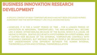 A SPECIFIC CONTEXTOF BODYTEMPERATUREWHICH HAS NOT BEEN DISCUSSED IN PARIS
AGREEMENTANDTHEWATER PRODUCT LIFE CYCLE (OCEANAND SEAS)
• HOWEVER, IT IS FOR A SHORT PERIOD OF TIME – FOR A LONGER PERIOD OF
EXPOSITION IN ABNORMAL TEMPERATURES: THE MAN:WOMAN WILL BECOME
LIKE A SNAKE: EITHER BOILING BECAUSE OF THE BLOOD, WHICH IS A LIQUID, OR
HE/SHE IS FROZEN. DEATHS OCCUR WITH HYPOTHERMIA OR HYPERTHERMIA, AND
IT HAPPEN NOR BECAUSE OF THE EXTERNAL TEMPERATURE CONTROLS WITH
RENEWABLE ENERGIES, BUT MISTAKES MADE BY PEOPLE OR ORGANIZATION IN
NOT UNDERSTANDIN GTHE DIFFERENT BETWEEN THE HUMAN INTERNAL
THERMOREGULATION AND EXTERNALTHERMOREGULATION
 