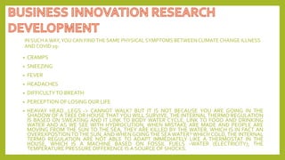 IN SUCH AWAY,YOU CAN FINDTHE SAME PHYSICAL SYMPTOMS BETWEENCLIMATE CHANGE ILLNESS
AND COVID 19-
• CRAMPS
• SNEEZING
• FEVER
• HEADACHES
• DIFFICULTYTO BREATH
• PERCEPTION OF LOSING OUR LIFE
• HEAVAY HEAD…LEGS -> CANNOT WALK? BUT IT IS NOT BECAUSE YOU ARE GOING IN THE
SHADOW OF A TREE OR HOUSE THAT YOU WILL SURVIVE, THE INTERNAL THERMO REGULATION
IS BASED ON SWEATING AND IT LINK TO BODY WATER CYCLE, LINK TO FOOD AND DRINKING
WATER AND AS WE SEE WITH HYDROCUTION, WHEN MISTAKE ARE MADE AND PEOPLE ARE
MOVING FROM THE SUN TO THE SEA, THEY ARE KILLED BY THE WATER, WHICH IS IN FACT AN
OVEREXPOSTION TO THE SUN, AND WHEN GOING THE SEA WATER? WHICH COLD, THE INTERNAL
TERMO REGULATION ARE NOT ABLE TO ADAPT IMMEDIATELY LIKE A THERMOSTAT IN THE
HOUSE, WHICH IS A MACHINE BASED ON FOSSIL FUELS –WATER (ELECTRICITY); THE
TEMPERATURE PRESSURE DIFFERENCE IS A SOURCE OF SHOCKS.
 