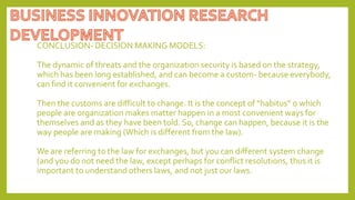 CONCLUSION- DECISION MAKING MODELS:
The dynamic of threats and the organization security is based on the strategy,
which has been long established, and can become a custom- because everybody,
can find it convenient for exchanges.
Then the customs are difficult to change. It is the concept of “habitus” o which
people are organization makes matter happen in a most convenient ways for
themselves and as they have been told. So, change can happen, because it is the
way people are making (Which is different from the law).
We are referring to the law for exchanges, but you can different system change
(and you do not need the law, except perhaps for conflict resolutions, thus it is
important to understand others laws, and not just our laws.
 