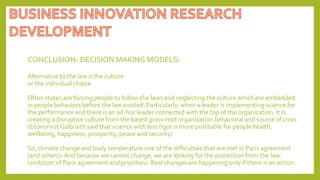 CONCLUSION- DECISION MAKING MODELS:
Alternative to the law is the culture
or the individual choice
Often states are forcing people to follow the laws and neglecting the culture which are embedded
in people behaviors before the law existed. Particularly, when a leader is implementing science for
the performance and there is an ad-hoc leader connected with the top of the organization. It is
creating a disruptive culture from the based grass-root organization behavioral and source of crisis
(EconomistGalbraith said that science with less rigor is more profitable for people health,
wellbeing, happiness, prosperity, peace and security)
So, climate change and body temperature one of the difficulties that are met in Paris agreement
(and others)- And because we cannot change, we are looking for the protection from the law.
(ambition of Paris agreement and priorities). Real changes are happening only if there is an action.
 