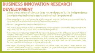 What the science of climate does not understand is the independence
between external temperature and internal temperature?
• Thermoregulation is a mechanism by which mammals maintain body temperature with tightly
controlled self-regulation independent of external temperatures
• Climate change deal with external temperature
• The human body temperature is a different mechanism based on the internal body temperature
regulators that are not coupled with the external temperature.
• It the reason why covid 19 treatment did not work, because of the difference between internal
variables and external variables. People thought either it was the viruses (internal variable) or the
hospital resources (external variable) of the covid illness. However, we have seen in 2020 that
neither the internal or external variable was able to save lives, because of today cities (that are
from the past, because cities are built a long time ago, and when built they are supposed to stay
for ever) are difficult to change to fight against viruses.
• The vision of covid 19 illness was a financial vision of the illness, because of the restrictions and
the swift investment in covid 19 vaccines, and also the government objectives using deterrences
and incentives that were also financial leverages.
 
