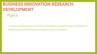 Part I-
• Counter analogy between ozone layer and depleting substance (basic, certainty) and
Global warming and temperature increase (complex uncertainty)
 