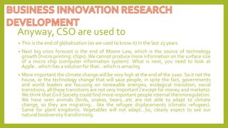 Anyway, CSO are used to
• This is the end of globalization (as we used to know it) in the last 25 years
• Next big crisis forecast is the end of Moore Law, which is the source of technology
growth (micro printing: chips). We cannot produce more information on the surface size
of a micro chip (computer information system). What is next, you need to look at
Apple…which has a solution for that…which is amazing
• More important the climate change will be very high at the end of the 2100. So it not the
house, or the technology change that will save people, in spite the fact, governments
and world leaders are focusing on renewable energies, ecological transition; social
transitions, all these transitions are not very important (‘except for money and markets).
We think that Civil Society could find more important people internal thermoregulation.
We have seen animals (birds, snakes, bears…etc are not able to adapt to climate
change, so they are migrating… like the refugee displacements (climatic refugees).
Same for plant kingdoms. Vegetables will not adapt…So, clearly expect to see our
natural biodiversity transforming.
 