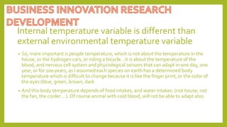 Internal temperature variable is different than
external environmental temperature variable
• So, more important is people temperature, which is not about the temperature in the
house, or the hydrogen cars, or riding a bicycle…it is about the temperature of the
blood, and nervous cell system and physiological sensors that can adapt in one day, one
year, or for 100 years, as I assumed each species on earth has a determined body
temperature which is difficult to change because it is like the finger print, or the color of
the eyes (blue, green, brown, dark
• And this body temperature depends of food intakes, and water intakes. (not house, not
the fan, the cooler….). Of course animal with cold blood, will not be able to adapt also.
 
