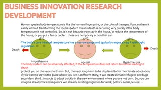 37°C
36°C 38°C
Human species body temperature is like the human finger print, or the color of the eyes.You can them it
easily without transforming the species (which means death is occurring very quickly if the body
temperature is not controlled. So, it is not because you stay in the house, or reduce the temperature of
the house, or you put a fan or cooler…these are temporary action that can
The body's core internal temperature has a narrow range and typically ranges 97-99 F with tight
regulation
The body system can be adversely affected, if the temperature does not return to normal leading to
death
protect you on the very short term. But, the very long-term to be displaced to for the climate adaptation,
if you want to stay in the place where you live is different story, it will create climatic refugees and huge
secondary, third…impacts to adapt quickly in the new environment where you are not born. So, you can
imagine already the consequence will already existing migration for work, politics, social, leisure….
Hyperthermia
Hypothermia normal
Death
Death
 