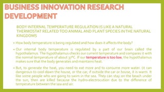 BODY INTERNALTEMPERATURE REGULATION IS LIKE A NATURAL
THERMOSTAT RELATEDTOO ANIMAL AND PLANT SPECIES INTHE NATURAL
KINGDOMS
• How body temperature is being regulated and how does it affects the body?
• Our internal body temperature is regulated by a part of our brain called the
hypothalamus. The hypothalamus checks our current temperature and compares it with
the normal temperature of about 37°C. If our temperature is too low, the hypothalamus
makes sure that the body generates and maintains heat.
• But, to generate the heat, you need to eat more and to consume more water. (it can
dangerous to cool down the house, or the car, if outside the car or house, it is warm. It
like some people who are going to swim in the sea. They can stay on the beach under
the sun, then are killed because the hydro-electrocution due to the difference of
temperature between the sea and air.
 