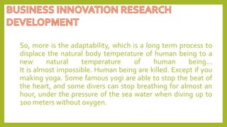 So, more is the adaptability, which is a long term process to
displace the natural body temperature of human being to a
new natural temperature of human being…
It is almost impossible. Human being are killed. Except if you
making yoga. Some famous yogi are able to stop the beat of
the heart, and some divers can stop breathing for almost an
hour, under the pressure of the sea water when diving up to
100 meters without oxygen.
 