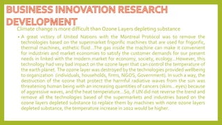 Climate change is more difficult than Ozone Layers depleting substance
• A great victory of United Nations with the Montreal Protocol was to remove the
technologies based on the supermarket frigorific machines that are used for frigorific,
thermal machines, esthetic fluid…The gas inside the machine can make it convenient
for industries and market economies to satisfy the customer demands for our present
needs in linked with the modern market for economy, society, ecology…However, this
technology had very bad impact on the ozone layer that can control the temperature of
the earth planet. The ozone layer was destroyed by the technologies provided wellbeing
to organization (individuals, households, firms, NGOS, Government). In such a way, the
destruction of the ozone that protect the harmful radiative waves from the sun was
threatening human being with an increasing quantities of cancers (skins…eyes) because
of aggressive waves, and the heat temperature…So, if UN did not reverse the trend and
remove all the technologies based of the supermarkets and industries based on the
ozone layers depleted substance to replace them by machines with none ozone layers
depleted substance, the temperature increase in 2022 would be higher.
 