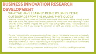 WHATWE HAVE LEARNED INTHE JOURNEY INTHE
OUTERSPACE FROMTHE HUMAN PHYSIOLOGY
• We have seen also, after the return from the moon or the International satellite orbiting around
the earth planet, the cosmonauts/astronaut/spacionaut cannot walk when returning to earth
after the journey into the air space. The gravity force is shaping the bones. The earth planet is a
designer of life. And if you change the condition on earth you change the life, and create
different life.
• So, you can imagine the same process with climate change…It is already happening and nobody
can resist in the place where it is normally leaving. The body temperature is a technology, and
the system is design for the human being, while the Paris Agreement is about the external
temperature of the Air. There is no evidence by changing from fossil fuels emission to renewable
energy that you can stabilize the internal body temperature.
• The only stabilizer is drinking more water, and eating more (if it cold) or drinking more water.
 