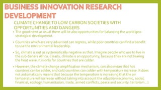 CLIMATE CHANGETO LOW CARBON SOCIETIES WITH
OPPORTUNITIES AND DANGERS
• The good news as usual there will be also opportunities for balancing the world geo-
strategical development.
• Countries which are very advanced can regress, while poor countries can find a benefit
to use the environmental leadership.
• So, climate is not as systematically negative as that. Imagine people who use to live in
the sub-Sahara Africa. Clearly, climate is an opportunity, because they are not fearing
the heat wave. It is only for countries that are colder.
• However, the climate change amplification mechanism, can also mean that hot
countries can be colder, and cold countries can colder with temperature increase. It does
not automatically means that because the temperature is increasing that the air
temperature will increase without taking into account the adaption (economic, social,
financial, ecology, humanitarian, trade, armed conflicts, peace and security, terrorism…)
 