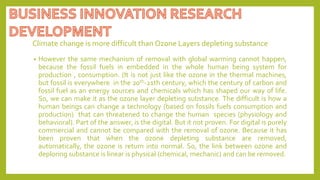 Climate change is more difficult than Ozone Layers depleting substance
• However the same mechanism of removal with global warming cannot happen,
because the fossil fuels in embedded in the whole human being system for
production , consumption. (It is not just like the ozone in the thermal machines,
but fossil is everywhere in the 20th-21th century, which the century of carbon and
fossil fuel as an energy sources and chemicals which has shaped our way of life.
So, we can make it as the ozone layer depleting substance. The difficult is how a
human beings can change a technology (based on fossils fuels consumption and
production) that can threatened to change the human species (physiology and
behavioral). Part of the answer, is the digital. But it not proven. For digital is purely
commercial and cannot be compared with the removal of ozone. Because it has
been proven that when the ozone depleting substance are removed,
automatically, the ozone is return into normal. So, the link between ozone and
deploring substance is linear is physical (chemical, mechanic) and can be removed.
 
