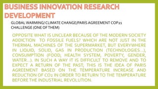 OPPOSITE WHAT IS UNCLEAR BECAUSE OF THE MODERN SOCIETY
ADDICTION TO FOSSILE FUELS? WHICH ARE NOT JUST IN THE
THERMAL MACHINES OF THE SUPERMARKET, BUT EVERYWHERE
IN LIQUID, SOLID, GAS IN PRODUCTION (TECHNOLOGIES…),
CONSUMPTION (FOOD, HEALTH SYSTEM, POVERTY, GENDER,
WATER…). IN SUCH A WAY IT IS DIFFICULT TO REMOVE AND TO
EXPECT A RETURN OF THE PAST; THIS IS THE IDEA OF PARIS
AGREEMENT BASED ON THE TEMPERATURE INCREASE AND
REDUCTION OF CO2 IN ORDER TO RETURN TO THE TEMPERATURE
BEFORETHE INDUSTRIAL REVOLUTION.
GLOBALWARMING/ CLIMATE CHANGE/PARIS AGREEMENT COP21
CHALLENGE (ONE OFTHEM)
 