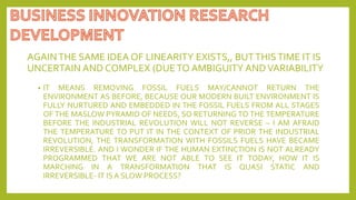 AGAINTHE SAME IDEA OF LINEARITY EXISTS,, BUTTHISTIME IT IS
UNCERTAIN AND COMPLEX (DUETO AMBIGUITY ANDVARIABILITY
• IT MEANS REMOVING FOSSIL FUELS MAY/CANNOT RETURN THE
ENVIRONMENT AS BEFORE, BECAUSE OUR MODERN BUILT ENVIRONMENT IS
FULLY NURTURED AND EMBEDDED IN THE FOSSIL FUELS FROM ALL STAGES
OF THE MASLOW PYRAMID OF NEEDS, SO RETURNING TO THE TEMPERATURE
BEFORE THE INDUSTRIAL REVOLUTION WILL NOT REVERSE – I AM AFRAID
THE TEMPERATURE TO PUT IT IN THE CONTEXT OF PRIOR THE INDUSTRIAL
REVOLUTION, THE TRANSFORMATION WITH FOSSILS FUELS HAVE BECAME
IRREVERSIBLE. AND I WONDER IF THE HUMAN EXTINCTION IS NOT ALREADY
PROGRAMMED THAT WE ARE NOT ABLE TO SEE IT TODAY, HOW IT IS
MARCHING IN A TRANSFORMATION THAT IS QUASI STATIC AND
IRREVERSIBLE- IT IS A SLOW PROCESS?
 