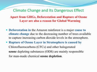 Climate Change and Its Dangerous Effect
Apart from GHGs, Deforestation and Rapture of Ozone
Layer are also a reason for Global Warming
 Deforestation in the Amazon rainforest is a major cause to
climate change due to the decreasing number of trees available
to capture increasing carbon dioxide levels in the atmosphere.
 Rapture of Ozone Layer in Stratosphere is caused by
Chlorofluorocarbons (CFCs) and other halogenated
ozone depleting substances (ODS) are mainly responsible
for man-made chemical ozone depletion.
 