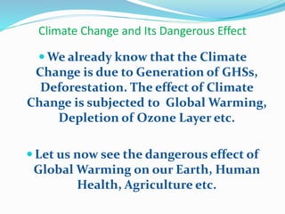 Climate Change and Its Dangerous Effect
 We already know that the Climate
Change is due to Generation of GHSs,
Deforestation. The effect of Climate
Change is subjected to Global Warming,
Depletion of Ozone Layer etc.
 Let us now see the dangerous effect of
Global Warming on our Earth, Human
Health, Agriculture etc.
 