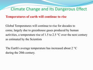 Climate Change and Its Dangerous Effect
Temperatures of earth will continue to rise
Global Temperatures will continue to rise for decades to
come, largely due to greenhouse gases produced by human
activities, a temperature rise of 1.5 to 2.5 °C over the next century
as estimated by the Scientists
The Earth's average temperature has increased about 2 °C
during the 20th century.
 